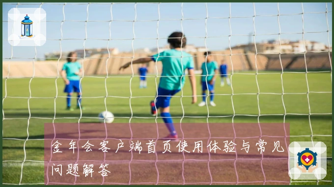 金年会客户端首页使用体验与常见问题解答